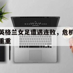 顶级娱乐官方登录入口-英格兰女足遭遇连败，危机重重