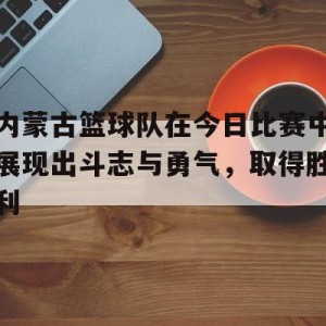 娱乐挑战-内蒙古篮球队在今日比赛中展现出斗志与勇气，取得胜利的简单介绍