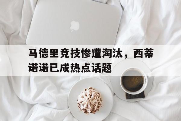 关于马德里竞技惨遭淘汰，西蒂诺诺已成热点话题的信息